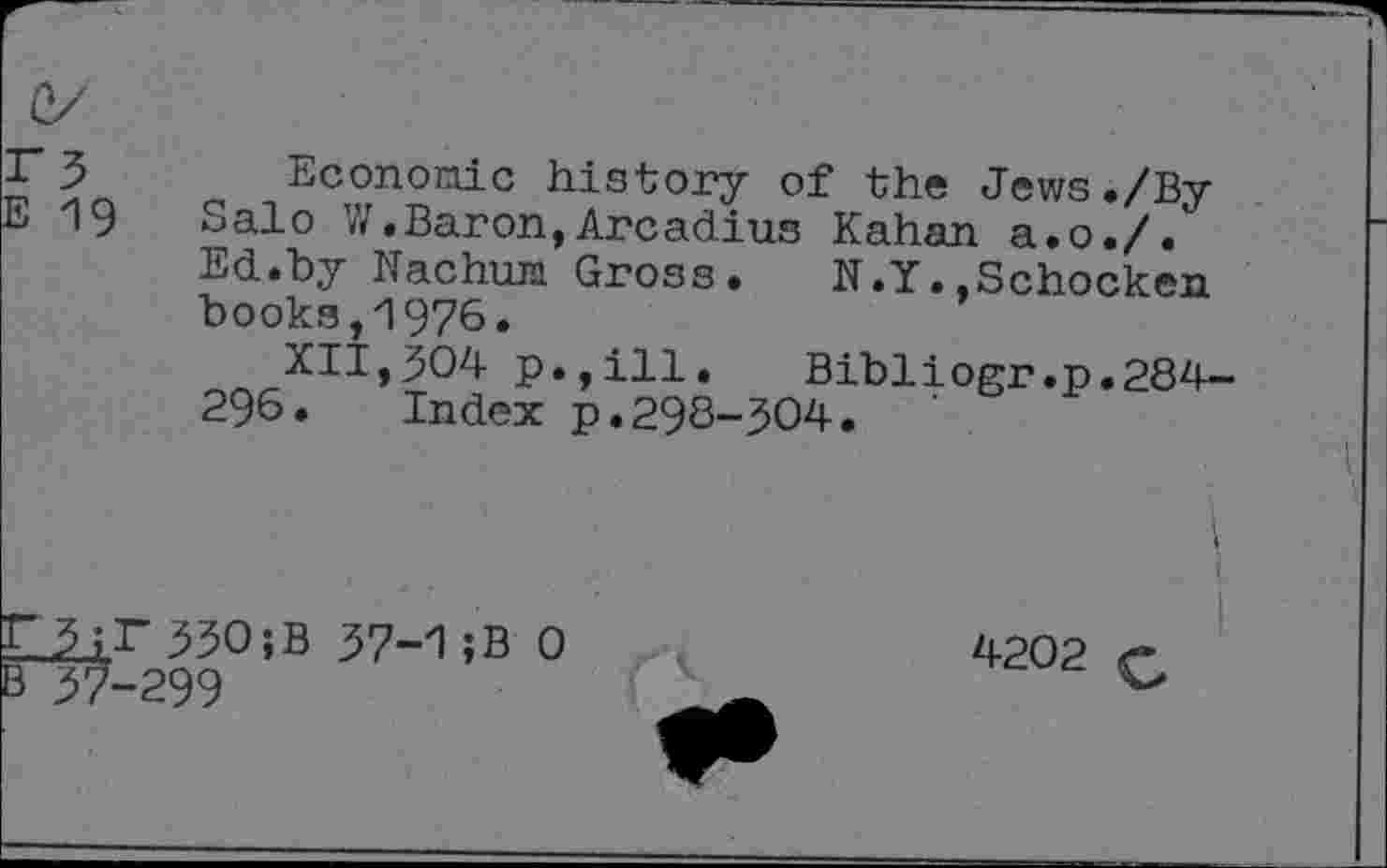 ﻿3	Economic history of the Jews ./By
19 Salo V/.Baron,Arcadius Kahan a.o./.
Ed.by Nachum Gross. N.Y..Schocken books,1976.
XII,304 p.,ill. Bibliogr.p.284-296. Index p.298-304.
ILL;r33O;B 37-15B 0
B37-299
I
I
4202 £